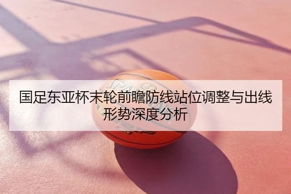 国足东亚杯末轮前瞻防线站位调整与出线形势深度分析
